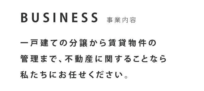 BUSINESS 事業内容 一戸建ての分譲から賃貸物件の管理まで、不動産に関することなら私たちにお任せください。